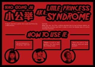 A way to describe a person who is acts and thinks like
a little princess.
“You are being such a
‘xiao gong ju’ right now.”
“Megan is such a ‘xiao
gong ju’, her desk looks
like a Disney movie.”
“Don’t be such a ‘xiao
gong ju’, carry your purse
yourself.”
Example:
Mega pop star, Jay Chou, publicly admitted that he had princess dreams, as
his wedding ceremony was held in castle to mimic the fairytale story of a prince
marrying a princess.
 
