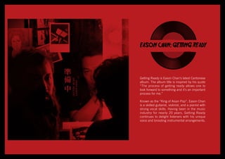 EASON CHAN: GETTING READY
Getting Ready is Eason Chan’s latest Cantonese
album. The album title is inspired by his quote
“The process of getting ready allows one to
look forward to something and it’s an important
process for me.”
Known as the “King of Asian Pop”, Eason Chan
is a skilled guitarist, violinist, and a pianist with
strong vocal skills. Having been in the music
industry for nearly 20 years, Getting Ready
continues to delight listeners with his unique
voice and brooding instrumental arrangements.
 