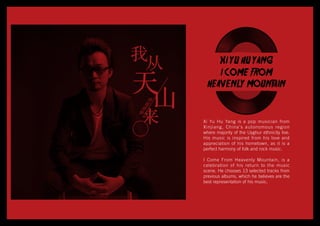 XI YU HU YANG
I COME FROM
HEAVENLY MOUNTAIN
Xi Yu Hu Yang is a pop musician from
Xinjiang, China’s autonomous region
where majority of the Uyghur ethnicity live.
His music is inspired from his love and
appreciation of his hometown, as it is a
perfect harmony of folk and rock music.
I Come From Heavenly Mountain, is a
celebration of his return to the music
scene. He chooses 13 selected tracks from
previous albums, which he believes are the
best representation of his music.
 