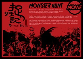 Monster Hunt is a 3D fantasy comedy adventure film directed by
Raman Hui. After just two weeks of the films release, Monster
Hunt became the highest-grossing Chinese film of all time.
MONSTER HUNT
The film takes place in medieval China, and centers around Huba, an offspring of a human
father and a monster mother, who is threatened by both humans and monsters alike.
Due to the high film production quality, Huba surpassed Baymax (Big Hero 6) as China’s
favorite character. His popularity was so immense, that Huba signed a ‘career contract’ with
Edko Film Limited, where Huba is allowed to appear in commercials and other sponsorships
outside of the movie.
 
