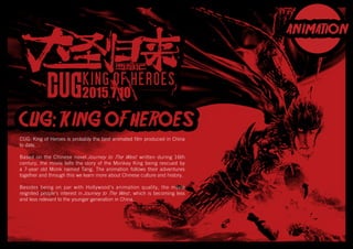 CUG: King of Heroes is probably the best animated film produced in China
to date.
Based on the Chinese novel Journey to The West written during 16th
century, the movie tells the story of the Monkey King being rescued by
a 7-year old Monk named Tang. The animation follows their adventures
together and through this we learn more about Chinese culture and history.
Besides being on par with Hollywood’s animation quality, the movie
reignited people’s interest in Journey to The West , which is becoming less
and less relevant to the younger generation in China.
 