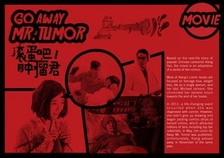 Based on the real-life story of
popular Chinese cartoonist Xiang
Yao, the movie is an adaptation
of a series of her comics.
Most of Xiang's comic books are
focused on teenage love, weight
loss, life as a single woman, and
her idol, Michael Jackson. She
chronicled her darkest hours
towards the end of her books.
In 2011, a life changing event
o c c u r r e d w h e n s h e w a s
diagnosed with cancer. However,
she didn’t give up drawing and
began posting comics strips of
herself online, which attracted
millions of fans including top tier
celebrities. In May, her comic Go
Away Mr. Tumor was published.
Unfortunately, Xiang passed
away in November of the same
year.
 