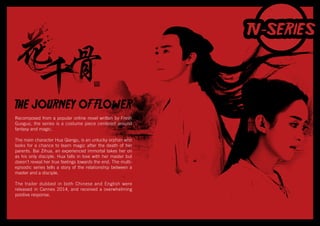 THE JOURNEY OF FLOWER
Recomposed from a popular online novel written by Fresh
Guoguo, the series is a costume piece centered around
fantasy and magic.
The main character Hua Qiangu, is an unlucky orphan who
looks for a chance to learn magic after the death of her
parents. Bai Zihua, an experienced immortal takes her on
as his only disciple. Hua falls in love with her master but
doesn’t reveal her true feelings towards the end. The multi-
episodic series tells a story of the relationship between a
master and a disciple.
The trailer dubbed in both Chinese and English were
released in Cannes 2014, and received a overwhelming
positive response.
 
