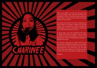 Since June 2009, Luan Dun has served as the
eye that compiles and celebrates the weird and
wonderful in China. This vision could have never
come to life if it wasn’t for the Princess Planner,
Charinee Chairasmisak.
 
As founder and editor of Luan Dun, Charinee has
led the effort in providing a window into Chinese
culture. She’s surprised us, made us laugh and
challenged our way of thinking by showcasing
the unconventional stories of China.
 
In many ways, Luan Dun represents the values
of Wieden+Kennedy Shanghai. We dig deep
and take the road less traveled in order to find
perspectives that are interesting and relevant to
people and culture.
 
So Charinee, although you might hate the fact
that we have created this page for you (or maybe
not) we want to wish you all the best with your
next adventure. And although Luan Dun will
never be the same without you, we’ll try our best
to make you proud and keep your legacy going.
 
#CCsays.
 