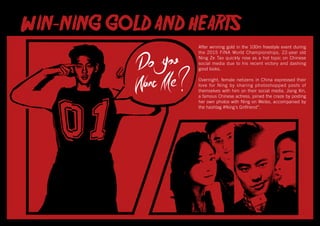 After winning gold in the 100m freestyle event during
the 2015 FINA World Championships, 22-year old
Ning Ze Tao quickly rose as a hot topic on Chinese
social media due to his recent victory and dashing
good looks.
Overnight, female netizens in China expressed their
love for Ning by sharing photoshopped posts of
themselves with him on their social media. Jiang Xin,
a famous Chinese actress, joined the craze by posting
her own photos with Ning on Weibo, accompanied by
the hashtag #Ning’s Girlfriend”.
 