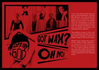 You’re most likely familiar with the
world renowned Madame Tussauds
Wax Museum. But what about the
famous one in Huaying? A curator
based out of Sichuan has started
their own interpretation of the wax
museum, by appointing professors
from the Chinese Academy of Fine
Arts, to design wax models that
resemble famous celebrities.
The problem though is that none
of the celebrities actually look like
who they’re supposed to, which has
started a craze on China social media.
Netizens have renamed the museum
as the “Farmer's Fashion Museum”,
as reference to the farmhouse
fashion the wax models are dressed
in. The museum publicly admitted
that their wax models don’t exactly
resemble the beautiful celebrities, but
it hasn’t stopped them from attracting
visitors.
 