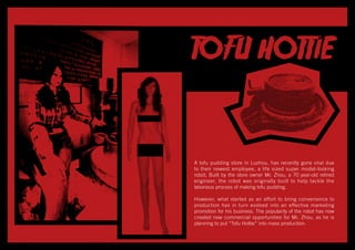 A tofu pudding store in Luzhou, has recently gone viral due
to their newest employee, a life sized super model-looking
robot. Built by the store owner Mr. Zhou, a 70 year-old retired
engineer, the robot was originally built to help tackle the
laborious process of making tofu pudding.
However, what started as an effort to bring convenience to
production has in turn evolved into an effective marketing
promotion for his business. The popularity of the robot has now
created new commercial opportunities for Mr. Zhou, as he is
planning to put “Tofu Hottie” into mass production.
 