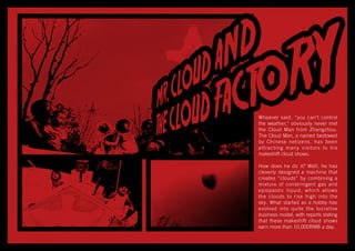 Whoever said, “you can’t control
the weather," obviously never met
the Cloud Man from Zhengzhou.
The Cloud Man, a named bestowed
by Chinese netizens, has been
attracting many visitors to his
makeshift cloud shows.
How does he do it? Well, he has
cleverly designed a machine that
creates “clouds” by combining a
mixture of constringent gas and
epispastic liquid, which allows
the clouds to rise high into the
sky. What started as a hobby has
evolved into quite the lucrative
business model, with reports stating
that these makeshift cloud shows
earn more than 10,000RMB a day.
 