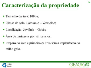  Tamanho da área: 100ha;
 Classe do solo: Latossolo – Vermelho;
 Localização: Joviânia – Goiás;
 Área de pastagens por vários anos;
 Preparo do solo e primeiro cultivo será a implantação do
milho grão.
Caracterização da propriedade
34
 