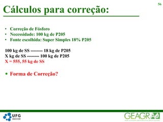 Cálculos para correção:
56
• Correção de Fósforo
• Necessidade: 100 kg de P205
• Fonte escolhida: Super Simples 18% P205
100 kg de SS -------- 18 kg de P205
X kg de SS -------- 100 kg de P205
X = 555, 55 kg de SS
 Forma de Correção?
 