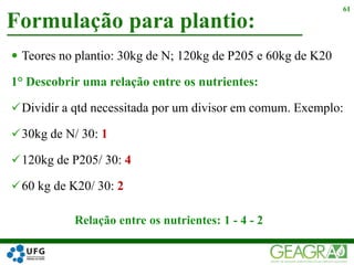  Teores no plantio: 30kg de N; 120kg de P205 e 60kg de K20
1° Descobrir uma relação entre os nutrientes:
Dividir a qtd necessitada por um divisor em comum. Exemplo:
30kg de N/ 30: 1
120kg de P205/ 30: 4
60 kg de K20/ 30: 2
Formulação para plantio:
61
Relação entre os nutrientes: 1 - 4 - 2
 