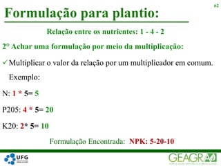 2° Achar uma formulação por meio da multiplicação:
Multiplicar o valor da relação por um multiplicador em comum.
Exemplo:
N: 1 * 5= 5
P205: 4 * 5= 20
K20: 2* 5= 10
Formulação para plantio:
62
Relação entre os nutrientes: 1 - 4 - 2
Formulação Encontrada: NPK: 5-20-10
 