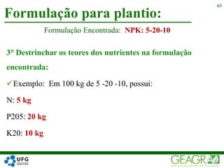 3° Destrinchar os teores dos nutrientes na formulação
encontrada:
Exemplo: Em 100 kg de 5 -20 -10, possui:
N: 5 kg
P205: 20 kg
K20: 10 kg
Formulação para plantio:
63
Formulação Encontrada: NPK: 5-20-10
 