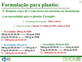 4° Realizar regra de 3 com teores do nutriente na formulação
e na necessidade para o plantio. Exemplo:
 Formulação Encontrada: NPK: 5-20-10
 Teores no plantio: 30kg de N; 120kg de P205 e 60kg de K20
Formulação para plantio:
64
• Necessidade: 100 kg de P205
100 kg de 05-20-10 -------- 20 kg de P205
X kg de 05-20-10 -------- 120 kg de P205
X = 600 kg/ha de 05-20-10
• Necessidade: 30 kg de N
100 kg de 05-20-10 -------- 05 kg de N
X kg de 05-20-10 -------- 30 kg de N
X = 600 kg/ha de 05-20-10
• Necessidade: 60 kg de K20
100 kg de 05-20-10 -------- 10 kg de K2O
X kg de 05-20-10 -------- 60 kg de K2O
X = 600 kg/ha de 05-20-10
 