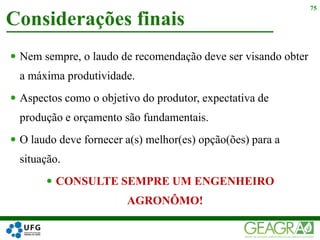  Nem sempre, o laudo de recomendação deve ser visando obter
a máxima produtividade.
 Aspectos como o objetivo do produtor, expectativa de
produção e orçamento são fundamentais.
 O laudo deve fornecer a(s) melhor(es) opção(ões) para a
situação.
 CONSULTE SEMPRE UM ENGENHEIRO
AGRONÔMO!
Considerações finais
75
 