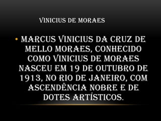 VINICIUS DE MORAES

• Marcus Vinicius da Cruz de
Mello Moraes, conhecido
como Vinicius de Moraes
nasceu em 19 de outubro de
1913, no Rio de Janeiro, com
ascendência nobre e de
dotes artísticos.

 