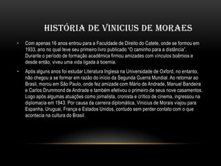 HISTÓRIA DE VINICIUS DE MORAES
•

Com apenas 16 anos entrou para a Faculdade de Direito do Catete, onde se formou em
1933, ano no qual teve seu primeiro livro publicado “O caminho para a distância”.
Durante o período de formação acadêmica firmou amizades com vínculos boêmios e
desde então, viveu uma vida ligada à boemia.

•

Após alguns anos foi estudar Literatura Inglesa na Universidade de Oxford, no entanto,
não chegou a se formar em razão do início da Segunda Guerra Mundial. Ao retornar ao
Brasil, morou em São Paulo, onde fez amizade com Mário de Andrade, Manuel Bandeira
e Carlos Drummond de Andrade e também efetivou o primeiro de seus nove casamentos.
Logo após algumas atuações como jornalista, cronista e crítico de cinema, ingressou na
diplomacia em 1943. Por causa da carreira diplomática, Vinicius de Morais viajou para
Espanha, Uruguai, França e Estados Unidos, contudo sem perder contato com o que
acontecia na cultura do Brasil.

 