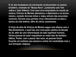 •

É um dos fundadores do movimento revolucionário na música
brasileira, chamado de “Bossa Nova”, juntamente com Tom
Jobim e João Gilberto. Com essa nova empreitada no mundo da
música, Vinicius de Moraes abandonou a diplomacia e se tornou
músico, compôs diversas letras e viajou através das excursões
musicais. Durante esse período viveu intensamente os altos e
baixos da vida boêmia, além de vários casamentos.
O início da obra de Vinicius de Moraes segue uma aliança com o
Neo-Simbolismo, o qual traz uma renovação católica da década
de 30, além de uma reformulação do lado espiritual humano.
Vários poemas do autor enquadram-se nesta fase de temática
bíblica. Porém, com o passar dos anos, as poesias foram
focando um erotismo que passava a entrar em contradição com a
sua formação religiosa.

 