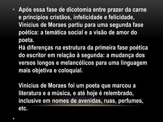 • Após essa fase de dicotomia entre prazer da carne
e princípios cristãos, infelicidade e felicidade,
Vinicius de Moraes partiu para uma segunda fase
poética: a temática social e a visão de amor do
poeta.
Há diferenças na estrutura da primeira fase poética
do escritor em relação à segunda: a mudança dos
versos longos e melancólicos para uma linguagem
mais objetiva e coloquial.
Vinicius de Moraes foi um poeta que marcou a
literatura e a música, e até hoje é relembrado,
inclusive em nomes de avenidas, ruas, perfumes,
etc.
•

 