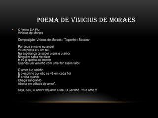 POEMA DE VINICIUS DE MORAES
•

O Velho E A Flor
Vinicius de Moraes

Composição: Vinicius de Moraes / Toquinho / Bacalov
Por céus e mares eu andei
Vi um poeta e vi um rei
Na esperança de saber o que é o amor
Ninguém sabia me dizer
E eu já queria até morrer
Quando um velhinho com uma flor assim falou:
O amor é o carinho
É o espinho que não se vê em cada flor
É a vida quando
Chega sangrando
Aberta em pétalas de amor".
Seja, Seu, O Amor,Enquante Dure, O Carinho...!!!Te Amo.!!

 