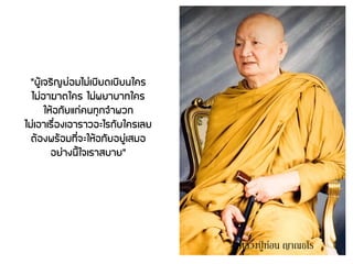 "ผู้เจริญย่อมไม่เบียดเบียนใคร
ไม่อาฆาตใคร ไม่พยาบาทใคร
ให้อภัยแก่คนทุกจาพวก
ไม่เอาเรื่องเอาราวอะไรกับใครเลย
ต้องพร้อมที่จะให้อภัยอยู่เสมอ
อย่างนี้ใจเราสบาย"
หลวงปู่ ท่อน ญาณธโร
 