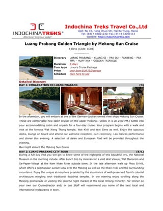 Indochina Treks Travel Co.,Ltd
                                                 Add: No 10, Hang Chuoi Str, Hai Ba Trung, Hanoi
                                                   Tel: (84) 4 66821230; Fax (84) 4 33769113
                                                        Website: http://indochinatreks.com


    Luang Prabang Golden Triangle by Mekong Sun Cruise
                                         8 Days (Code: LC03)
                                              -------------
                             Itinerary    LUANG PRABANG – KUANG SI – PAK OU – PAKBENG – PAK
                                          THA – HUAY XAY – GOLDEN TRIANGLE
                             Duration     8 days
                             Tour type    Luxury Cruise Package
                             Price        only from EUR735/person
                             Schedule     click here to see


Detailed Itinerary
DAY 1: EMBARKATION IN LUANG PRABANG                                                                 (D)




In the afternoon, you will embark at one of the German-Laotian owned river ships Mekong Sun Cruise.
These are comfortable new cabin cruiser on the upper Mekong. (Check in is at 2:00 PM.) Settle into
your accommodating cabin and unpack for a four-day cruise. Your program begins with a walk and
visit at the famous Wat Xieng Thong temple, Wat Khili and Wat Sene as well. Enjoy the spacious
decks, lounge on board and attend our welcome reception, bazi ceremony, Lao Dances performance
and dinner this evening. A selection of Asian and European food will be provided throughout the
evening.
Overnight aboard the Mekong Sun Cruise
DAY 2: LUANG PRABANG CITY TOUR                                                                   (B/L)
During a full day visit you will get to know some of the highlights of this beautiful city, the National
Museum in the morning include. After Lunch trip by minivan for a visit Wat Visoun, Wat Manorom and
Sa-Paper-Village at the Nam Khan River outside town. In the late afternoon walk up Phou Si-hill,
which offers a spectacular sunset view over the Mekong as well as the Khan river and the surrounding
mountains. Enjoy the unique atmosphere provided by the abundance of well-preserved French colonial
architecture mingling with traditional Buddhist temples. In the evening enjoy strolling along the
Mekong promenade or visiting the colorful night market of the local Hmong minority. For Dinner on
your own our Cruisedirector and/ or Lao Staff will recommend you some of the best local and
international restaurants in town.
 