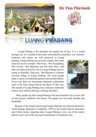 Luang Prabang is the beautiful old capital city of laos. It is a world
heritage site. It is situated in the north, surrounded by mountains. Lao customs,
traditions and culture are well preserved in Luang
probing. Luang Prabang has got more temples than other
cities in Laos for example: That Pousy , Wat Xiengthong,
Wat Vixoun , Wat Manolom and Wat Phon Phao. And
there are many travels for visit in Luang Prabang such as:
kuang sy Waterfall, Ting cave Ban Phanom is a famous
weaving village in Luang Prabang. The local people
make a variety of traditional patterns and colorful fabrics.
Every year there are interesting traditional celebrations
such as the boat racing festival and Boun Pi Mai Lao.
The people of Luang Prabang have delicious traditional
food as well: Orlarm, khai pan, Jeobong and other .
Many people say that Luang Prebang is the most beautiful city in Laos, full
of old customs, traditions and culture. The people are very kind, friendly and
hospitable.
Because of the unique ancient aged longer Marsden was honored declared a
world heritage Nantucket. Completely. 1995 by the United Nations Education
and Culture (unity- targeting men). Luang Prabang is now one of the tourist
districts and is one of the top tourist destinations in Southeast Asia.
 