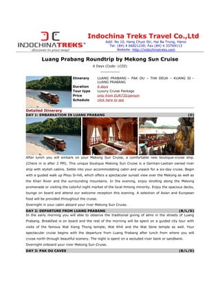 Indochina Treks Travel Co.,Ltd
                                                   Add: No 10, Hang Chuoi Str, Hai Ba Trung, Hanoi
                                                     Tel: (84) 4 66821230; Fax (84) 4 33769113
                                                          Website: http://indochinatreks.com


         Luang Prabang Roundtrip by Mekong Sun Cruise
                                         6 Days (Code: LC02)
                                                -------------
                            Itinerary          LUANG PRABANG – PAK OU – THA DEUA – KUANG SI –
                                               LUANG PRABANG
                            Duration           6 days
                            Tour type          Luxury Cruise Package
                            Price              only from EUR735/person
                            Schedule           click here to see


Detailed Itinerary
DAY 1: EMBARKATION IN LUANG PRABANG                                                                  (D)




After lunch you will embark on your Mekong Sun Cruise, a comfortable new boutique-cruise ship.
(Check in is after 2 PM). This unique boutique Mekong Sun Cruise is a German-Laotian owned river
ship with stylish cabins. Settle into your accommodating cabin and unpack for a six-day cruise. Begin
with a guided walk up Phou Si-hill, which offers a spectacular sunset view over the Mekong as well as
the Khan River and the surrounding mountains. In the evening, enjoy strolling along the Mekong
promenade or visiting the colorful night market of the local Hmong minority. Enjoy the spacious decks,
lounge on board and attend our welcome reception this evening. A selection of Asian and European
food will be provided throughout the cruise.
Overnight in your cabin aboard your river Mekong Sun Cruise.
DAY 2: DEPARTURE FROM LUANG PRABANG                                                         (B/L/D)
In the early morning you will able to observe the traditional giving of alms in the streets of Luang
Prabang. Breakfast is on board and the rest of the morning will be spent on a guided city tour with
visits of the famous Wat Xieng Thong temple, Wat Khili and the Wat Sene temple as well. Your
spectacular cruise begins with the departure from Luang Prabang after lunch from where you will
cruise north through beautiful scenery. The night is spent on a secluded river bank or sandbank.
Overnight onboard your river Mekong Sun Cruise.
DAY 3: PAK OU CAVES                                                                          (B/L/D)
 