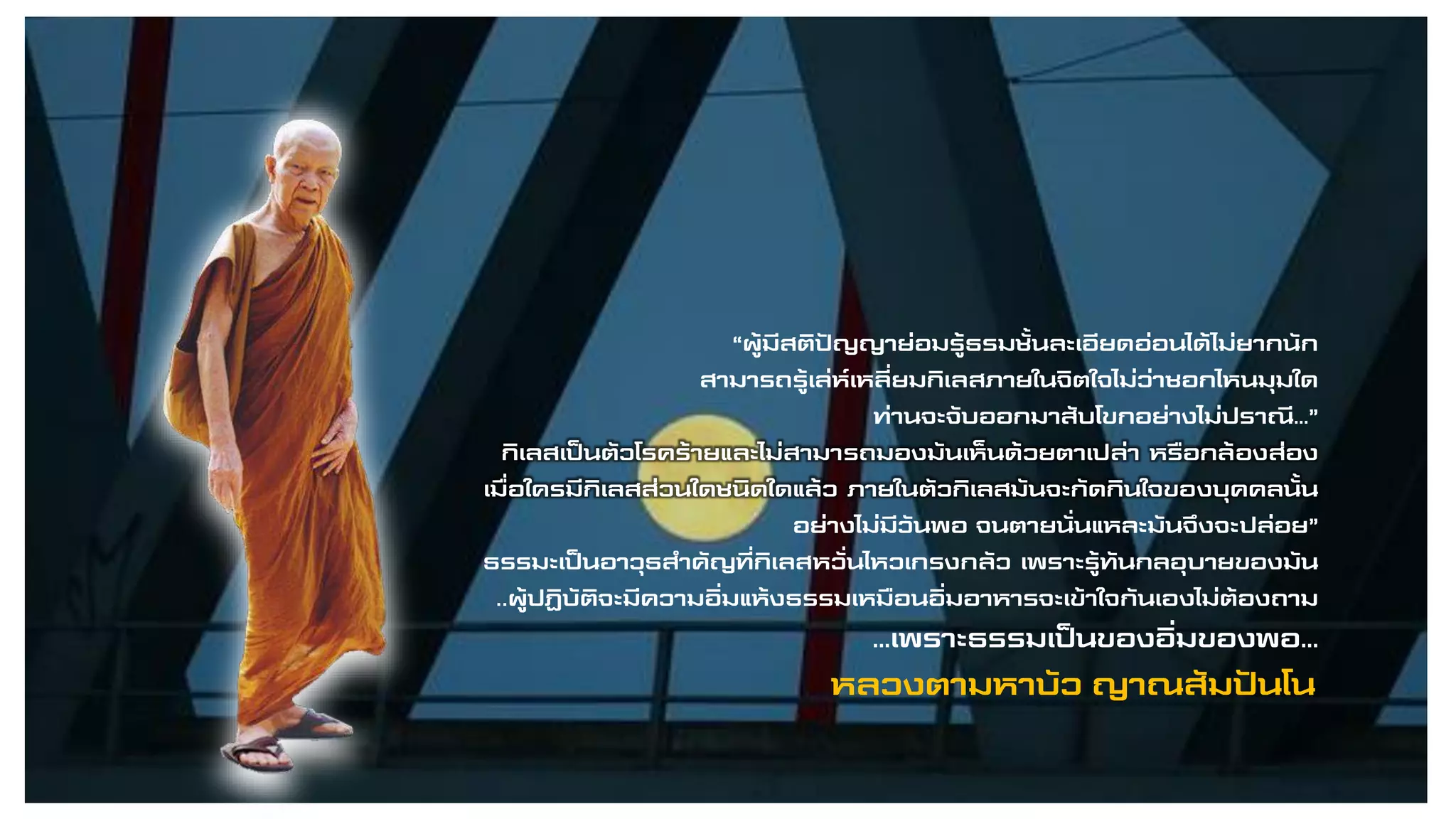 “ผู้มีสติปัญญาย่อมรู้ธรมชั้นละเอียดอ่อนได้ไม่ยากนัก
สามารถรู้เล่ห์เหลี่ยมกิเลสภายในจิตใจไม่ว่าซอกไหนมุมใด
ท่านจะจับออกมาสับโขกอย่างไม่ปราณี…”
กิเลสเป็นตัวโรคร้ายและไม่สามารถมองมันเห็นด้วยตาเปล่า หรือกล้องส่อง
เมื่อใครมีกิเลสส่วนใดชนิดใดแล้ว ภายในตัวกิเลสมันจะกัดกินใจของบุคคลนั้น
อย่างไม่มีวันพอ จนตายนั่นแหละมันจึงจะปล่อย”
ธรรมะเป็นอาวุธสาคัญที่กิเลสหวั่นไหวเกรงกลัว เพราะรู้ทันกลอุบายของมัน
..ผู้ปฏิบัติจะมีความอิ่มแห้งธรรมเหมือนอิ่มอาหารจะเข้าใจกันเองไม่ต้องถาม
…เพราะธรรมเป็นของอิ่มของพอ…
หลวงตามหาบัว ญาณสัมปันโน
 