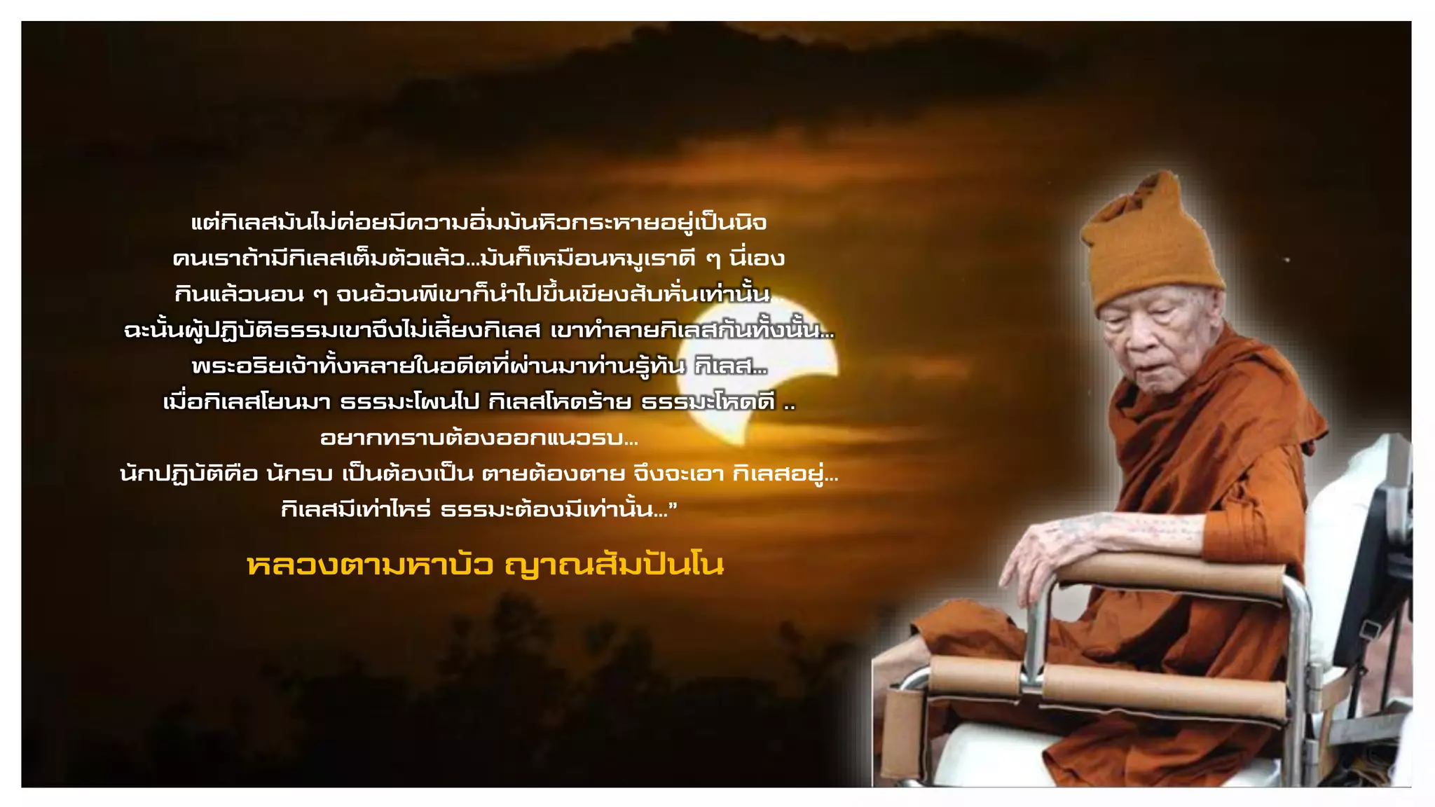 หลวงตามหาบัว ญาณสัมปันโน
แต่กิเลสมันไม่ค่อยมีความอิ่มมันหิวกระหายอยู่เป็นนิจ
คนเราถ้ามีกิเลสเต็มตัวแล้ว…มันก็เหมือนหมูเราดี ๆ นี่เอง
กินแล้วนอน ๆ จนอ้วนพีเขาก็นาไปขึ้นเขียงสับหั่นเท่านั้น…
ฉะนั้นผู้ปฏิบัติธรรมเขาจึงไม่เลี้ยงกิเลส เขาทาลายกิเลสกันทั้งนั้น…
พระอริยเจ้าทั้งหลายในอดีตที่ผ่านมาท่านรู้ทัน กิเลส…
เมื่อกิเลสโยนมา ธรรมะโผนไป กิเลสโหดร้าย ธรรมะโหดดี ..
อยากทราบต้องออกแนวรบ…
นักปฏิบัติคือ นักรบ เป็นต้องเป็น ตายต้องตาย จึงจะเอา กิเลสอยู่…
กิเลสมีเท่าไหร่ ธรรมะต้องมีเท่านั้น…”
 