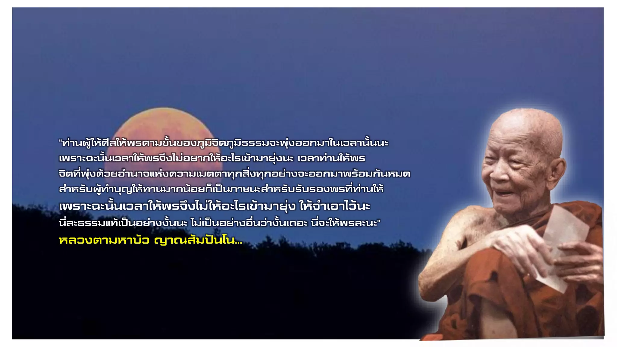 "ท่านผู้ให้ศีลให้พรตามขั้นของภูมิจิตภูมิธรรมจะพุ่งออกมาในเวลานั้นนะ
เพราะฉะนั้นเวลาให้พรจึงไม่อยากให้อะไรเข้ามายุ่งนะ เวลาท่านให้พร
จิตที่พุ่งด้วยอานาจแห่งความเมตตาทุกสิ่งทุกอย่างจะออกมาพร้อมกันหมด
สาหรับผู้ทาบุญให้ทานมากน้อยก็เป็นภาชนะสาหรับรับรองพรที่ท่านให้
เพราะฉะนั้นเวลาให้พรจึงไม่ให้อะไรเข้ามายุ่ง ให้จาเอาไว้นะ
นี่ละธรรมแท้เป็นอย่างงั้นนะ ไม่เป็นอย่างอื่นว่างั้นเถอะ นี่จะให้พรละนะ"
หลวงตามหาบัว ญาณสัมปันโน…
 