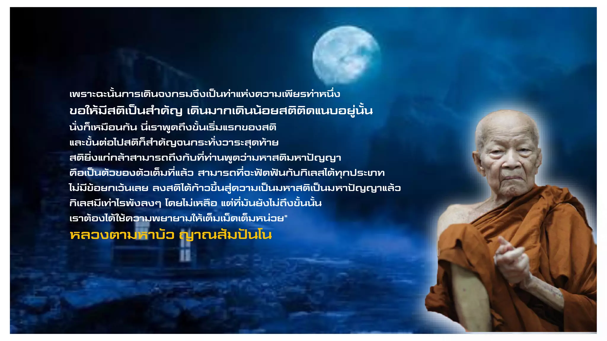 เพราะฉะนั้นการเดินจงกรมจึงเป็นท่าแห่งความเพียรท่าหนึ่ง
ขอให้มีสติเป็นสาคัญ เดินมากเดินน้อยสติติดแนบอยู่นั้น
นั่งก็เหมือนกัน นี่เราพูดถึงขั้นเริ่มแรกของสติ
และขั้นต่อไปสติก็สาคัญจนกระทั่งวาระสุดท้าย
สติยิ่งแก่กล้าสามารถถึงกับที่ท่านพูดว่ามหาสติมหาปัญญา
คือเป็นตัวของตัวเต็มที่แล้ว สามารถที่จะฟัดฟันกับกิเลสได้ทุกประเภท
ไม่มีข้อยกเว้นเลย ลงสติได้ก้าวขึ้นสู่ความเป็นมหาสติเป็นมหาปัญญาแล้ว
กิเลสมีเท่าไรพังลงๆ โดยไม่เหลือ แต่ที่มันยังไม่ถึงขั้นนั้น
เราต้องได้ใช้ความพยายามให้เต็มเม็ดเต็มหน่วย"
หลวงตามหาบัว ญาณสัมปันโน
 