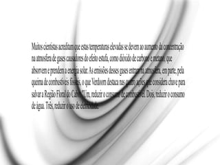 Muitoscientistasacreditamqueestastemperaturaselevadassedevemaoaumentodaconcentração
naatmosferadegasescausadoresdoefeitoestufa,comodióxidodecarbonoemetano,que
absorvemeprendemaenergiasolar.Asemissõesdessesgasesentramnaatmosfera,emparte,pela
queimadecombustíveisfósseis,oqueVerdoorndestacanasquatroaçõesqueconsiderachavepara
salvaraRegiãoFloraldoCabo:"Um,reduziroconsumodecombustível.Dois,reduziroconsumo
deágua.Três,reduzirousodeeletricidade.
 