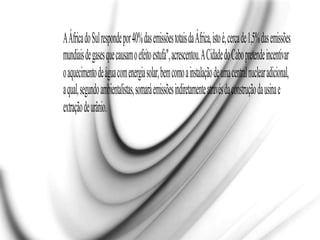 AÁfricadoSulrespondepor40%dasemissõestotaisdaÁfrica,istoé,cercade1,5%dasemissões
mundiaisdegasesquecausamoefeitoestufa",acrescentou.ACidadedoCabopretendeincentivar
oaquecimentodeáguacomenergiasolar,bemcomoainstalaçãodeumacentralnuclearadicional,
aqual,segundoambientalistas,somaráemissõesindiretamenteatravésdaconstruçãodausinae
extraçãodeurânio.
 