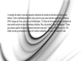 Aextraçãodeurânioéumadasoperaçõesindustriaisdeemissãodedióxidodecarbonomais
intensa.Comoademandaporurâniocresce,prevê-sequeessasemissõesaumentem",afirmoua
ONGAmigosdaTerra,comsedenaGrã-Bretanha."AÁfricadoSultentajustificarainstalaçãode
umacentralnuclearemnomdamudançaclimática.Mas,nãopoderá",disseWorthington."Penso
queestamosagindodemaneirabastanteirracionalcomopaís",afirmouàIPS,porsuavez,Nol
Oettle,donão-governamentalGrupodeControleAmbiental,comsedenaCidadedoCabo
 