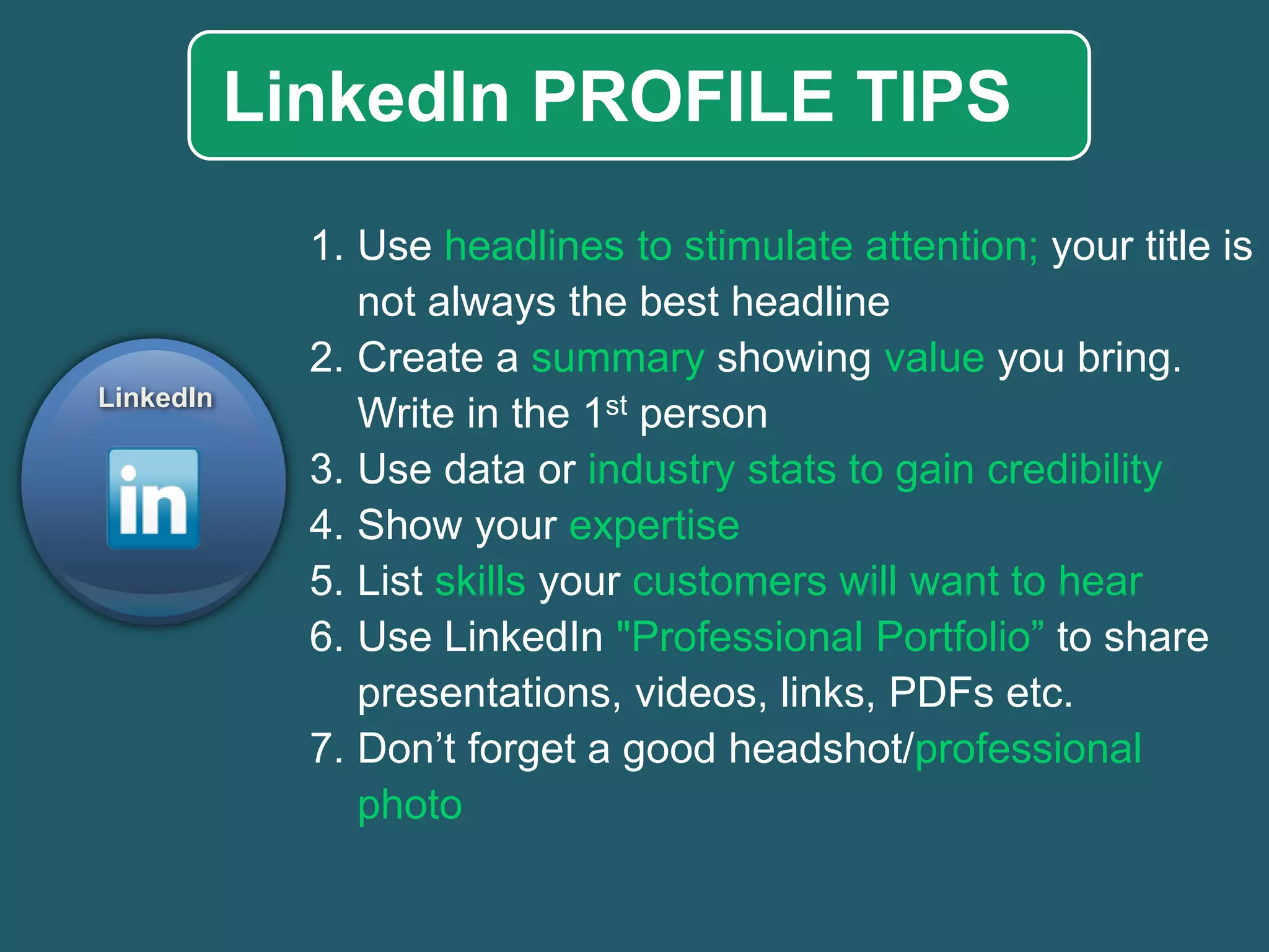 LinkedIn PROFILE TIPS 
1.Useheadlines to stimulate attention;your title is not always the best headline 
2.Create a summaryshowingvalueyou bring. Write in the 1stperson 
3.Use data or industry stats to gain credibility 
4.Show your expertise 
5.Listskillsyour customers will want to hear 
6.Use LinkedIn"Professional Portfolio” to share presentations, videos, links, PDFs etc. 
7.Don’t forget a good headshot/professional photo 
LinkedIn  