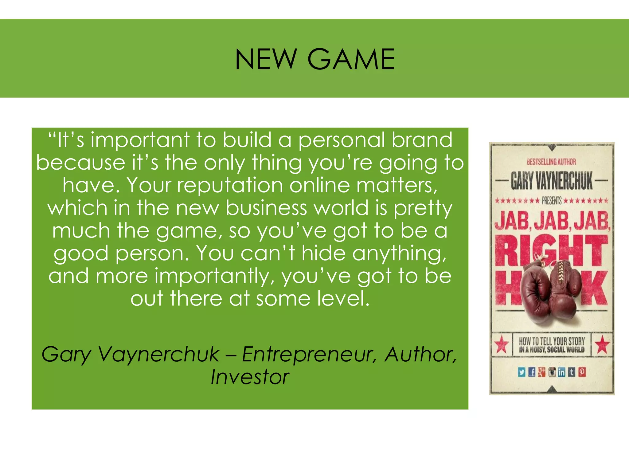 NEW GAME 
“It’s important to build a personal brand because it’s the only thing you’re going to have. Your reputation online matters, which in the new business world is pretty much the game, so you’ve got to be a good person. You can’t hide anything, and more importantly, you’ve got to be out there at some level. 
Gary Vaynerchuk –Entrepreneur, Author, Investor  