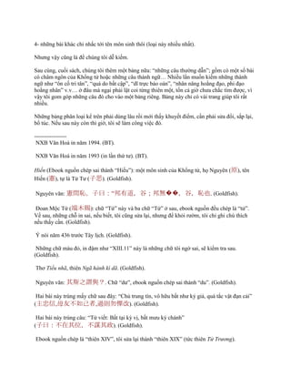 4- những bài khác chỉ nhắc tới tên môn sinh thôi (loại này nhiều nhất).
Nhƣng vậy cũng là để chúng tôi dễ kiếm.
Sau cùng, cuối sách, chúng tôi thêm một bảng nữa: “những câu thƣờng dẫn”; gồm có một số bài
có châm ngôn của Khổng tử hoặc những câu thành ngữ… Nhiều lần muốn kiếm những thành
ngữ nhƣ “ôn cố tri tân”, “quá do bất cập”, “dĩ trực báo oán”, “nhân năng hoằng đạo, phi đạo
hoằng nhân” v.v… ở đâu mà ngại phải lật coi từng thiên một, tốn cả giờ chƣa chắc tìm đƣợc, vì
vậy tôi gom góp những câu đó cho vào một bảng riêng. Bảng này chỉ có vài trang giúp tôi rất
nhiều.
Những bảng phân loại kể trên phải dùng lâu rồi mới thấy khuyết điểm, cần phải sửa đổi, sắp lại,
bổ túc. Nếu sau này còn thì giờ, tôi sẽ làm công việc đó.
-----------------
NXB Văn Hoá in năm 1994. (BT).
NXB Văn Hoá in năm 1993 (in lần thứ tƣ). (BT).
Hiến (Ebook nguồn chép sai thành “Hiếu”): một môn sinh của Khổng tử, họ Nguyên (原), tên
Hiến (憲), tự là Tử Tƣ (子思). (Goldfish).
Nguyên văn: 憲問恥。子曰：“邦有道，谷；邦無��，谷，恥也. (Goldfish).
Đoan Mộc Tứ (端木賜): chữ “Tứ” này và ba chữ “Tứ” ở sau, ebook nguồn đều chép là “tử”.
Về sau, những chỗ in sai, nếu biết, tôi cũng sửa lại, nhƣng để khỏi rƣờm, tôi chỉ ghi chú thích
nếu thấy cần. (Goldfish).
Ý nói năm 436 trƣớc Tây lịch. (Goldfish).
Những chữ màu đỏ, in đậm nhƣ “XIII.11” này là những chữ tôi ngờ sai, sẽ kiểm tra sau.
(Goldfish).
Thơ Tiểu nhã, thiên Ngã hành kì dã. (Goldfish).
Nguyên văn: 其斯之謂與？. Chữ “dƣ”, ebook nguồn chép sai thành “du”. (Goldfish).
Hai bài này trùng mấy chữ sau đây: “Chủ trung tín, vô hữu bất nhƣ kỷ giả, quá tắc vật đạn cải”
(主忠信,毋友不如己者,過則勿憚改). (Goldfish).
Hai bài này trùng câu: “Tử viết: Bất tại kỳ vị, bất mƣu kỳ chánh”
(子曰：不在其位，不謀其政). (Goldfish).
Ebook nguồn chép là “thiên XIV”, tôi sửa lại thành “thiên XIX” (tức thiên Tử Trương).
 
