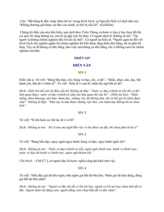 Câu: “Bất hằng kì đức, hoặc thừa chi tu” trong Kinh Dịch, cụ Nguyễn Hiến Lê dịch nhƣ sau:
“Không thƣờng giữ đƣợc cái đức của mình, có khi bị xấu hổ”. (Goldfish).
Chúng tôi thấy câu này khó hiểu, tạm dịch theo Triệu Thông và đoán vì tâm ý hay thay đổi thì
coi quẻ rồi cũng không tin, mà rồi sẽ gặp việc hổ thẹn. Có ngƣời dịch là: Khổng tử nói: “Tại
ngƣời ta không chiêm nghiệm đến lời nói ấy thôi”. Có ngƣời lại hiểu là: “Ngƣời quân tử đối với
Kinh Dịch nếu nghiền ngẫm lời chiêm nghiệm thì biết đƣợc rằng thiếu đức hằng, tất sẽ phải hổ
thẹn. Vậy sở dĩ không có đức hằng, làm việc mà không có đức hằng, chỉ vì không xem lời chiêm
nghiệm mà thôi.
THIÊN XIV
HIẾN VẤN
XIV.1
Hiến vấn sỉ. Tử viết: “Bang hữu đạo, cốc; bang vô đạo, cốc, sỉ dã”.- “Khắc, phạt, oán, dục, bất
hành yên, khả dĩ vi nhân hĩ”. Tử viết: “Khả dĩ vi nan hĩ, nhân tắc ngô bất tri dã”.
Dịch.- Hiến hỏi thế nào là điều xấu hổ. Khổng tử đáp: “Nước có đạo (chính trị tốt) thì có thể
làm quan được; nước vô đạo (chính trị xấu) mà làm quan thì xấu hổ”. (Hiến lại hỏi): “Hiếu
thắng, khoe khoang, oán hận, tham dục, những việc đó không làm, thì có thể gọi là nhân được
chứ?” Khổng tử đáp: “Như vậy là làm được những việc khó, còn nhân hay không thì ta chưa
biết”.
XIV.2
Tử viết: “Sĩ nhi hoài cƣ, bất túc dĩ vi sĩ hĩ”.
Dịch.- Khổng tử nói: “Kẻ sĩ nào mà nghĩ đến việc ở cho được an dật, thì chưa phải là kẻ sĩ”.
XIV.3
Tử viết: “Bang hữu đạo, nguy ngôn nguy hành; bang vô đạo, nguy hành ngôn tốn”.
Dịch.- Khổng tử nói: “Nước có đạo (chính trị tốt), ngôn ngữ chính trực, hành vi chính trực;
nước vô đạo thì hành vi chính trực, ngôn ngữ khiêm tốn”.
Chú thích. – Chữ [行], có ngƣời đọc là hạnh, nghĩa cũng đại khái nhƣ vậy.
XIV.4
Tử viết: “Hữu đức giả tất hữu ngôn, hữu ngôn giả bất tất hữu đức. Nhân giả tất hữu dũng, dũng
giả bất tất hữu nhân”.
Dịch.- Khổng tử nói: “Người có đức thì tất có lời nói hay, người có lời nói hay chưa hẳn đã có
đức. Người nhân tất dũng cảm, người dũng cảm chưa hẳn đã có đức nhân”.
 