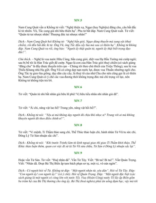XIV.5
Nam Cung Quát vấn ƣ Khổng tử viết: “Nghệ thiện xạ, Ngạo (hay Nghiệu) đãng chu, câu bất đắc
kì tử nhiên. Vũ, Tắc cung giá nhi hữu thiên hạ”. Phu tử bất đáp. Nam Cung Quát xuất. Tử viết:
“Quân tử tai nhƣợc nhân! Thƣợng đức tai nhƣợc nhân!”
Dịch.- Nam Cung Quát hỏi Khổng tử: “Nghệ bắn giỏi, Ngạo dùng thuyền mà xung sát (thuỷ
chiến), rồi đều bất đắc kì tử. Ông Vũ, ông Tắc đều cấy lúa mà sau có thiên hạ”. Khổng tử không
đáp. Nam Cung Quát ra rồi, ông bảo: “Người ấy thật quân tử, người ấy thật biết trọng đạo
đức!”.
Chú thích. – Nghệ là vua nƣớc Hữu Cùng, bắn cung giỏi, diệt vua Hạ Hầu Tƣớng mà cƣớp ngôi;
sau bị bề tôi là Hàn Trác giết để cƣớp. Ngạo là con của Hàn Trác giỏi thuỷ chiến (có sách giảng
“đãng chu” là đẩy đƣợc thuyền trên cạn – Chúng tôi theo chú thích của Triệu Thông), sau bị vua
Thiếu Khang nhà Hạ giết. Ông Vũ có công dẹp nạn nƣớc lụt, đƣợc vua Thuấn nhƣờng ngôi cho.
Ông Tắc tự gieo lúa giống, dạy dân cày cấy, là thuỷ tổ của nhà Chu cho nên cũng gọi là có thiên
hạ. Nam Cung Quát có ý chê các vua đƣơng thời không trọng đức mà chỉ trọng võ lực, nên
Khổng tử không tiện trả lời.
XIV.6
Tử viết: “Quân tử nhi bất nhân giả hữu hĩ phù! Vị hữu tiểu nhân nhi nhân giả dã”.
XIV.7
Tử viết: “Ái chi, năng vật lao hồ? Trung yên, năng vật hối hồ?”.
Dịch.- Khổng tử nói: “Yêu ai mà không dạy người đó chịu khó nhọc ư? Trung với ai mà không
khuyên người đó theo điều chính ư?”.
XIV.8
Tử viết: “Vi mệnh, Ti Thầm thảo sang chi, Thế Thúc thảo luận chi, hành nhân Tử Vũ tu sức chi,
Đông Lý Tử Sản nhuận sắc chi”.
Dịch.- Khổng tử nói: “Khi (nước Trịnh) làm từ lệnh ngoại giao thì giao Tì Thầm khởi thảo, Thế
Khúc thảo luận thêm, quan coi việc đi sứ là Tử Vũ sửa chữa, Tử Sản ở Đông Lý nhuận sắc lại”.
XIV.9
Hoặc vấn Tử Sản. Tử viết: “Huệ nhân dã”. Vấn Tử Tây. Viết: “Bỉ tai! Bỉ tai!”. Vấn Quản Trọng.
Viết: “Nhân dã. Đoạt Bá Thị Biền ấp tam bách phạn sơ tự, một xỉ, vô oán ngôn”.
Dịch.- Có người hỏi về Tử. Khổng tử đáp: “Một người nhân từ, yêu dân”. Hỏi về Tử Tây. Đáp:
“Con người ấy! con người ấy!” (có ý chê). Hỏi về Quản Trọng. Đáp: “Một người đặc biệt (các
sách giảng là một người có công lớn với nước Tề). Vua (Hoàn Công) nước Tề lấy ấp Biền gồm
ba trăm hộ của Bá Thị thưởng cho ông ấy, Bá Thị (hoá nghèo) phải ăn uống đạm bạc, vậy mà tới
 