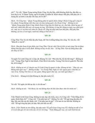 chi?”. Tử viết: “Quản Trọng tƣớng Hoàn Công, bá chƣ hầu, nhất khuông thiên hạ, dân đáo vu
kim thụ kì tứ. Vi Quản Trọng, ngô kì bí phát, tả nhẫm hĩ. Khởi nhƣợc thất phu, thất phụ chi vi
lƣợng dã, tự kinh ƣ câu độc nhi mạc chi tri dã?”.
Dịch.- Tử Cống bảo: “Quản Trọng không phải là người nhân chăng? Hoàn Công giết công tử
Củ, Quản Trọng không chết theo mà còn làm tướng quốc cho Hoàn Công”. Khổng tử nói:
“Quản Trọng giúp Hoàn Công, khiến Hoàn Công làm bá (lãnh tụ) các chư hầu, thiên hạ qui về
một mối, nhân dân đến nay còn mang ơn ông. Nếu không có ông thì chúng ta ngày nay phải gióc
tóc, mặc áo có vạt bên trái (như Di, Địch) rồi. Ông há phải như bọn thất phu, thất phụ tầm
thường, tự treo cổ nơi ngòi, rảnh mà chẳng ai biết tới ư?”.
XIV.18
Công Thúc Văn Tử chi thần đại phu Soạn, dữ Văn tử đồng thăng chƣ công. Tử văn chi, viết:
“Khả dĩ vi văn hĩ”.
Dịch.- Đại phu Soạn là gia thần của Công Thúc Văn tử, nhờ Văn tử tiến cử mà cùng Văn tử được
thăng làm đại phu ở triều đình. Khổng tử hay tin đó, bảo: “(Công Thúc Văn tử) đáng được đặt
tên thuỵ là Văn”.
XIV.19
Tử ngôn Vệ Linh Công chi vô đạo dã. Khang Tử viết: “Phù nhƣ thị, hề nhi bất táng?”. Khổng tử
viết: “Trọng Thúc Ngữ trì tân khách, Chúc Đà trì tôn miếu, Vƣơng Tôn Giả trì quân lữ. Phù nhƣ
thị, hề kì táng?”.
Dịch.- Khổng tử nói về chuyện vua Vệ Linh Công là người vô đạo. Khang tử hỏi: “Như vậy sao
không mất ngôi vua?”. Khổng tử đáp: “Có Trọng Thúc Ngữ coi việc ngoại giao, Chú Đà coi
việc tế tự, Vương Tôn Giả coi việc quân. Dùng người như vậy, sao mất ngôi được?”.
Chú thích. – Khang tử là Quí Khang tử, đại phu nƣớc Lỗ.
XIV.20
Tử viết: “Kì ngôn chi bất tạc tắc vi chi dã nan”.
Dịch.- Khổng tử nói: “Nói khoác lác mà không thẹn thì khó làm được như lời mình nói”.
XIV.21
Trần Thành tử thí Giản Công. Khổng tử mộc dục nhi triều, cáo ƣ Ai Công viết: “Trần Hằng thí kì
quân, thỉnh thảo chi?”. Công viết: “Cáo phù tam tử!”. Khổng Tử viết: “Dĩ ngô tòng đại phu chi
hậu, bất cảm bất cáo dã. Quân viết: “Cáo phu tam tử giả!”. Chi tam tử cáo bất khả. Khổng tử
viết: “Dĩ ngô tòng đại phu chi hậu, bất cảm bất cáo dã”.
Dịch.- Trần Thành tử (tên Hằng, đại phu nước Tề) giết Giản Công (vua Tề). Khổng tử (đã về trí
sĩ ở Lỗ) tắm gội rồi vào triều tâu với Lỗ Ai Công: “Trần Hằng giết vua, xin xuất binh hỏi tội
 