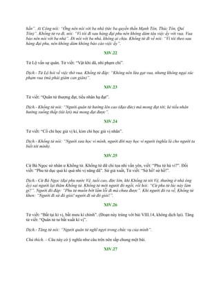 hắn”. Ai Công nói: “Ông nên nói với ba nhà (tức ba quyền thần Mạnh Tôn, Thúc Tôn, Quí
Tôn)”. Khổng tử ra đi, nói: “Vì tôi đi sau hàng đại phu nên không dám tâu việc ấy với vua. Vua
bảo nên nói với ba nhà”. Đi nói với ba nhà, không ai chịu. Khổng tử đi về nói: “Vì tôi theo sau
hàng đại phu, nên không dám không báo cáo việc ấy”.
XIV.22
Tử Lộ vấn sự quân. Tử viết: “Vật khi dã, nhi phạm chi”.
Dịch.- Tử Lộ hỏi về việc thờ vua. Khổng tử đáp: “Không nên lừa gạt vua, nhưng không ngại xúc
phạm vua (mà phải giám can gián)”.
XIV.23
Tử viết: “Quân tử thƣợng đạt, tiểu nhân hạ đạt”.
Dịch.- Khổng tử nói: “Người quân tử hướng lên cao (đạo đức) mà mong đạt tới; kẻ tiểu nhân
hướng xuống thấp (tài lợi) mà mong đạt được”.
XIV.24
Tử viết: “Cổ chi học giả vị kỉ, kim chi học giả vị nhân”.
Dịch.- Khổng tử nói: “Người xưa học vì mình, người đời nay học vì người (nghĩa là cho người ta
biết tới mình).
XIV.25
Cừ Bá Ngọc sử nhân ƣ Khổng tử. Khổng tử dữ chi tọa nhi vấn yên, viết: “Phu tử hà vi?”. Đối
viết: “Phu tử dục quả kì quá nhi vị năng dã”. Sứ giả xuất, Tử viết: “Sứ hồ! sứ hồ!”.
Dịch.- Cừ Bá Ngọc (đại phu nước Vệ, tuổi cao, đức lớn, khi Khổng tử tới Vệ, thường ở nhà ông
ấy) sai người lại thăm Khổng tử. Khổng tử mời người đó ngồi, rồi hỏi: “Cừ phu tử lúc này làm
gì?”. Người đó đáp: “Phu tử muốn bớt lầm lỗi đi mà chưa được”. Khi người đó ra về, Khổng tử
khen: “Người đi sứ đó giỏi! người đi sứ đó giỏi!”.
XIV.26
Tử viết: “Bất tại kì vị, bất mƣu kì chính”. (Đoạn này trùng với bài VIII.14, không dịch lại). Tăng
tử viết: “Quân tử tƣ bất xuất kì vị”.
Dịch.- Tăng tử nói: “Người quân tử nghĩ ngợi trong chức vụ của mình”.
Chú thích. – Câu này có ý nghĩa nhƣ câu trên nên sắp chung một bài.
XIV.27
 