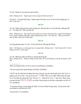 Tử viết: “Quân tử sỉ kì ngôn nhi quá kì hành”.
Dịch.- Khổng tử nói: “Người quân tử thẹn rằng nói nhiều mà làm ít”.
Chú thích. – Có ngƣời hiểu rằng: “Ngƣời quân tử hổ thẹn, rụt rè về lời nói mà cố gắng gỏi, cố
sức về việc làm”.
XIV.28
Tử viết: “Quân tử đạo giả tam, ngã vô năng yên: nhân giả bất ƣu, trí giả bất hoặc, dũng giả bất
cụ” . Tử Cống viết: “Phu tử tự đạo dã”.
Dịch.- Khổng tử nói: “Đạo người quân tử gồm có ba mà ta chưa làm được: người nhân không lo
buồn, người trí không nghi hoặc, người dũng không sợ hãi”. Tử Cống nói: “Thầy tự nói khiêm
như vậy đấy. (Thầy nói về thầy đấy)”.
XIV.29
Tử Cống phƣơng nhân. Tử viết: “Tứ dã, hiền hồ tai? Phù ngã tắc bất hạ”.
Dịch.- Tử Cống hay so sánh người này với người khác. Khổng tử nói: “Anh Tứ giỏi thế ư? Ta thì
không rảnh để so sánh người”.
XIV.30
Tử viết: “Bất hoạn nhân chi bất kỉ tri, hoạn kì bất năng dã”.
Dịch.- Khổng tử nói: “Đừng lo không ai biết mình, chỉ lo mình không có tài đức để người ta biết
đến”.
--------------------
Hiến, tức Nguyên Hiến, tự Tử Tử, học trò của Khổng tử. (Goldfish).
Câu này trong ebook nguồn không có lời dịch. (Goldfish).
Chữ 糾 này tôi chép theo bài đăng trên trang (bài này còn nêu một thuyết nữa là chữ “cửu” có
nghĩa là con số cực lớn: “cửu giả số chi cực” 九者數之極); còn Từ điển Thiều Chửu thì chép
là: 紏 (Từ điển này giảng chữ “cửu” nhƣ sau: “(…) Một âm là “cƣu” 九 họp, nhƣ “Hoàn Công
cƣu hợp chƣ hầu” 桓公九合諸侯 vua Hoàn Công tụ họp các chƣ hầu, cùng nghĩa với chữ “củ”
紏). (Goldfish).
Ý nói Quản Trọng có công chống Di, Địch. Coi tiểu sử Quản Trọng trong “Gương danh nhân”
của chúng tôi xuất bản năm 1959.
Xem lại bài V.14. (Goldfish).
 