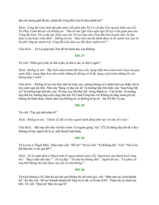 đạo chi tƣơng phế dã dƣ, mệnh dã. Công Bá Liêu kì nhƣ mệnh hà!”.
Dịch.- Công Bá Liêu (một đại phu nước Lỗ) gièm pha Tử Lộ với Quí Tôn (quyền thần của Lỗ).
Tử Phục Cảnh Bá nói với Khổng tử: “Phu tử (tức Quí Tôn) nghi ngờ Tử Lộ vì lời gièm pha của
Công Bá Liêu. Tôi có đủ sức (biện oan cho Tử Lộ) làm cho Công Bá Liêu bị giết chết, bị bêu
thây ở chợ hoặc triều đình”. Khổng tử nói: “Đạo (tôi) mà thi hành được là do mệnh trời, hay bị
bỏ phế cũng do mệnh trời. Công Bá Liêu làm sao đổi được mệnh trời?”.
Chú thích. – Tử Lộ giúp Quí Tôn để thi hành đạo của Khổng.
XIV.37
Tử viết: “Hiền giả tị thế, kì thứ tị địa, kì thứ tị sắc, kì thứ tị ngôn”.
Dịch.- Khổng tử nói: “Bậc hiền nhân tránh đời mà ở ẩn, hạng thấp hơn tránh nước loạn mà qua
nước khác, hạng thấp hơn nữa tránh những kẻ không có lễ độ, hạng cuối tránh những lời nói
không hợp ý mình”.
Chú thích. – Khổng tử tuy nói theo thứ tự trƣớc sau, nhƣng không có ý phân biệt cao thấp, chỉ là
tuỳ cảnh ngộ mà thôi. Nhƣ câu “bang vô đạo tắc ẩn” là trƣờng hợp thứ nhất; câu “loạn bang bất
cƣ” là trƣờng hợp thứ nhì; câu “lễ mạo suy bất khứ chi” trong Mạnh tử - Cáo tử hạ - là trƣờng
hợp thứ ba; trƣờng hộp cuối cùng nhƣ khi Tề Cảnh Công báo với Khổng tử rằng mình già rồi,
không thi hành đƣợc chính sách của Khổng tử và Khổng tử bỏ đi – bài XVIII.3 ở sau.
XIV.38
Tử viết: “Tác giả thất nhân hĩ”.
Dịch.- Khổng tử nói: “(Nước Lỗ đã có) bảy người hành động như vậy rồi (tức đi ở ẩn)”.
Chú thích. – Bài này nối tiếp với bài ở trên. Có ngƣời giảng “tác” [作] là đứng dậy (bỏ đi ở ẩn) –
Không rõ bảy ngƣời đó là ai, mỗi thuyết một khác.
XIV.39
Tử Lộ túc ƣ Thạch Môn. Thần môn viết: “Hề tự?” Tử Lộ viết: “Tự Khổng thị”. Viết: “Thị tri kì
bất khả nhi vi chi giả dữ?”.
Dịch.- Tử Lộ nghỉ đêm ở Thạch môn (ở ngoại thành nước Lỗ). Người mở cửa thành buổi sáng
hỏi: “Ông ở đâu đến đây?”. Tử Lộ đáp: “Từ nhà họ Khổng đến”. Người đó nói: “Có phải cái
ông biết không thể làm được mà vẫn cứ làm không?”.
XIV.40
Tử kích khánh ƣ Vệ, hữu hà quĩ nhi quá khổng thị chi môn giả, viết: “Hữu tâm tai, kích khánh
hồ”. Kí nhi viết: “Bỉ tai! Khanh khanh hồ! Mạc kỉ tri dã, tƣ dĩ nhi dĩ hĩ”. Thâm tắc lệ, thiển tắc
khê. Tử viết: “Quả tai! Mạt chi nạn hĩ”.
 