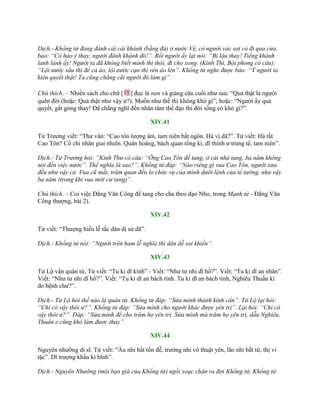 Dịch.- Khổng tử đang đánh cái cái khánh (bằng đá) ở nước Vệ, có người vác sọt cỏ đi qua cửa,
bảo: “Có hảo ý thay, người đánh khánh đó!”. Rồi người ấy lại nói: “Bỉ lậu thay! Tiếng khánh
lanh lảnh ấy! Người ta đã không biết mình thì thôi, đi cho xong. (Kinh Thi, Bội phong có câu):
“Lội nước sâu thì để cả áo, lội nước cạn thì vén áo lên”. Khổng tử nghe được bảo: “Ý người ta
kiên quyết thật! Ta cũng chẳng cãi người đó làm gì”.
Chú thích. – Nhiều sách cho chữ [難] đọc là nan và giảng câu cuối nhƣ sau: “Quả thật là ngƣời
quên đời (hoặc: Quả thật nhƣ vậy ƣ?). Muốn nhƣ thế thì không khó gì”; hoặc: “Ngƣời ấy quả
quyết, gắt gỏng thay! Đã chẳng nghĩ đến nhân tâm thế đạo thì đời sống có khó gì?”.
XIV.41
Tử Trƣơng viết: “Thƣ vân: “Cao tôn lƣợng âm, tam niên bất ngôn. Hà vị dã?”. Tử viết: Hà tất
Cao Tôn? Cổ chi nhân giai nhiên. Quân hoăng, bách quan tổng kỉ, dĩ thính ƣ trủng tể, tam niên”.
Dịch.- Tử Trương hỏi: “Kinh Thư có câu: “Ông Cao Tôn để tang, ở cái nhà tang, ba năm không
nói đến việc nước”. Thế nghĩa là sao?”. Khổng tử đáp: “Nào riêng gì vua Cao Tôn, người xưa
đều như vậy cả. Vua cũ mất, trăm quan đều lo chức vụ của mình dưới lệnh của tể tướng, như vậy
ba năm (trong khi vua mới cư tang)”.
Chú thích. – Coi việc Đằng Văn Công để tang cho cha theo đạo Nho, trong Mạnh tử - Đằng Văn
Công thƣợng, bài 2).
XIV.42
Tử viết: “Thƣợng hiếu lễ tắc dân dị sử dã”.
Dịch.- Khổng tử nói: “Người trên ham lễ nghĩa thì dân dễ sai khiến”.
XIV.43
Tử Lộ vấn quân tử, Tử viết: “Tu kỉ dĩ kính” - Viết: “Nhƣ tƣ nhi dĩ hồ?”. Viết: “Tu kỉ dĩ an nhân”.
Viết: “Nhƣ tƣ nhi dĩ hồ?”. Viết: “Tu kỉ dĩ an bách tính. Tu kỉ dĩ an bách tính, Nghiêu Thuấn kì
do bệnh chƣ?”.
Dịch.- Tử Lộ hỏi thế nào là quân tử. Khổng tử đáp: “Sửa mình thành kính cẩn”. Tử Lộ lại hỏi:
“Chỉ có vậy thôi ư?”. Khổng tử đáp: “Sửa mình cho người khác được yên trị”. Lại hỏi: “Chỉ có
vậy thôi ư?”. Đáp: “Sửa mình để cho trăm họ yên trị. Sửa mình mà trăm họ yên trị, dẫu Nghiêu,
Thuấn e cũng khó làm được thay”.
XIV.44
Nguyên nhƣỡng di sĩ. Tử viết: “Ấu nhi bất tốn đễ, trƣởng nhi vô thuật yên, lão nhi bất tử, thị vi
tặc”. Dĩ trƣợng khấu kì hĩnh”.
Dịch.- Nguyên Nhưỡng (một bạn già của Khổng tử) ngồi xoạc chân ra đợi Khổng tử. Khổng tử
 