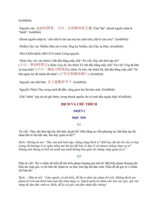 (Goldfish).
Nguyên văn: 孟武伯問孝，子曰：父母唯其疾之憂. Chữ "tật", ebook nguồn chép là
“bệnh”. Goldfish).
Ebook nguồn chép là: “cho chữ kì chỉ cha mẹ hai cách trên, chữ kì chỉ con)”. (Goldfish).
Nhiễm Cầu: tức Nhiễm Hữu nói ở trên. Ông họ Nhiễm, tên Cầu, tự Hữu. (Goldfish).
Thời Chiến Quốc (403-221) trƣớc Công nguyên.
Thiên Học nhi, tức thiên I, bắt đầu bằng mấy chữ “Tử viết: Học nhi thời tập chi”
(子曰：學而時習之); thiên Ung dã, tức thiên VI, bắt đầu bằng mấy chữ “Tử viết: Ung dã khả
sử nam diện” (子曰：雍也可使南面); thiên Tử hãn, tức thiên IX, bắt đầu bằng mấy chữ “Tử
hãn ngôn lợi dữ mệnh dữ nhân” (子罕言利與命與仁). (Goldfish).
Nguyên văn chữ Hán: 夫子爲衛君乎？. (Goldfish).
Nguyễn Thiên Thụ, trong sách đã dẫn, cũng gom hai bài làm một. (Goldfish).
Chữ “nhân” này do tôi ghi thêm, trong ebook nguồn chỉ có một dấu ngoặc kép! (Goldfish).
DỊCH VÀ CHÚ THÍCH
THIÊN I
HỌC NHI
I.1
Tử viết: “Học nhi thời tập chi, bất diệc duyệt hồ? Hữu bằng tự viễn phƣơng lai, bất diệc lạc hồ,
nhân bất tri nhi bất uấn, bất diệc quân tử hồ?”
Dịch.- Khổng tử nói: “Học mà mỗi buổi tập, chẳng cũng thích ư? (Khi học đã tấn tới rồi) có bạn
(cùng chí hướng) ở xa nghe tiếng mà tìm lại (để bàn về đạo lí với nhau) chẳng cũng vui ư?
Nhưng nếu không ai biết tới mình mà mình không hờn giận thì chẳng cũng quân tử ư?”.
I.2
Hữu tử viết: “Kì vi nhân dã hiếu đễ nhi hiếu phạm thƣợng giả tiển hĩ. Bất hiếu phạm thƣợng nhi
hiếu tác loạn giả, vị chi hữu dã. Quân tử vụ bản, bản lập nhi đạo sinh. Hiếu đễ dã giả, kì vi nhân
chi bản dƣ”.
Dịch. – Hữu tử nói: “Làm người, có nết hiếu, đễ thì ai dám xúc phạm bề trên. Không thích xúc
phạm bề trên mà thích làm loạn thì chưa từng có. Người quân tử chăm chú vào việc gốc, gốc mà
vững thì đạo đức sinh ra. Hiếu, đễ là cái gốc của đức nhân đấy chăng?
 