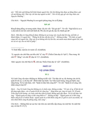 nói: “Hồi nhỏ anh không biết kính thuận người lớn; lớn lên không làm được gì đáng khen; già
rồi mà không chết. Như vậy chỉ báo hại người ta thôi”. Nói rồi lấy gậy gõ vào ống chân của
Nguyên Nhưỡng”.
Chú thích. – Nguyên Nhƣỡng là con ngƣời phóng túng, bỏ cả lễ phép.
XIV.45
Khuyết đảng đồng, tử tƣơng mệnh. Hoặc vấn chi viết: “Ích giả dƣ?”. Tử viết: “Ngô kiến kì cƣ ƣ
vị dã, kiến kì dƣ tiên sinh tịnh hành dã. Phi cầu ích giả dã, dục tốc thành giả dã”.
Dịch.- Một đứa trẻ làng Khuyết được Khổng tử sai trong việc truyền đạt lời ông, mỗi khi có
khách khứa. Có người hỏi: “Thằng bé đó học đã tấn ích ư?”. Khổng tử đáp: “Tôi thấy nó ngồi
cùng chỗ với người lớn. Như vậy là nó không tiến bộ lần lần, mà muốn mau thành người lớn, nên
tôi sai nó vậy cho nó biết lễ phép”.
---------------------
Vi Sinh Mẫu: một ẩn sĩ ở nƣớc Lỗ. (Goldfish).
Tị: nguyên văn chữ Hán của bốn chữ “tị” này 辟 (Thiều Chửu đọc là “tịch”). Theo trang thì
chữ 辟 “đồng” với chữ 避 (đọc là “tị”). (Goldfish).
Khê: nguyên văn chữ Hán là 揭, chữ này Thiều Chửu đọc là “yết”. (Goldfish).
THIÊN XV
VỆ LINH CÔNG
XV.1
Vệ Linh Công vấn trận ƣ Khổng tử. Khổng tử đối viết: “Trở đậu chi sự, tắc thƣờng văn chi hĩ,
quân lữ chi sự, vị chi học dã”. Minh nhật toại hành. Tại Trần tuyệt lƣơng, tòng giả bệnh, mạc
năng hƣng. Tử Lộ uấn hiện, viết: “Quân tử diệc hữu cùng hồ?”. Tử viết: “Quân tử cố cùng, tiểu
nhân cùng tƣ lạm hĩ”.
Dịch. – Vua Vệ Linh Công hỏi Khổng tử về chiến trận. Khổng tử đáp: “Về việc tế tự, lễ khí thì tôi
đã từng nghe được, còn về quân lữ thì tôi chưa học”. Sáng hôm sau, ông rời nước Vệ. Ở nước
Trần ông bị hết lương, các môn sinh theo hầu bị bệnh, không ngồi dậy được. Tử Lộ uất hận, hỏi
ông: “Người quân tử cũng có khi cùng khốn ư?”. Khổng tử đáp: “Người quân tử có khi cùng
khốn cũng là lẽ cố nhiên (hoặc: người quân tử có khi khốn cùng thì cố giữ tư cách của mình); kẻ
tiểu nhân khốn cùng thì phóng túng, làm càng”.
Chú thích. – Không hiểu tại sao hai việc trên các sách đều sắp chung vào một bài. So sánh bài
này với bài IV.15 [?].
 