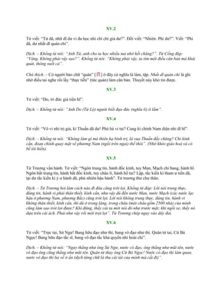 XV.2
Tử viết: “Tứ dã, nhữ dĩ dƣ vi đa học nhi chí chi giả dƣ?”. Đối viết: “Nhiên. Phi dƣ?”. Viết: “Phi
dã, dƣ nhất dĩ quán chi”.
Dịch. – Khổng tử nói: “Anh Tứ, anh cho ta học nhiều mà nhớ hết chăng?”. Tử Cống đáp:
“Vâng. Không phải vậy sao?”. Khổng tử nói: “Không phải vậy, ta tìm một điều căn bản mà khái
quát, thông suốt cả”.
Chú thích. – Có ngƣời bảo chữ “quán” [貫] ở đây có nghĩa là làm, tập. Nhất dĩ quán chi là ghi
nhớ điều tai nghe rồi lấy “thực tiễn” (tức quán) làm căn bản. Thuyết này khó tin đƣợc.
XV.3
Tử viết: “Do, tri đức giả tiển hĩ”.
Dịch. – Khổng tử nói: “Anh Do (Tử Lộ) người biết đạo đức (nghĩa lí) ít lắm”.
XV.4
Tử viết: “Vô vi nhi trị giả, kì Thuấn dã dƣ! Phù hà vi tai? Cung kí chính Nam diện nhi dĩ hĩ”.
Dịch. – Khổng tử nói: “Không làm gì mà thiên hạ bình trị, là vua Thuấn đấy chăng? Chỉ kính
cẩn, đoan chính quay mặt về phương Nam (ngồi trên ngai) thế thôi”. (Nhờ khéo giáo hoá và có
bề tôi hiền).
XV.5
Tử Trƣơng vấn hành. Tử viết: “Ngôn trung tín, hành đốc kính, tuy Man, Mạch chi bang, hành hĩ.
Ngôn bất trung tín, hành bất đốc kính, tuy châu lí, hành hồ tai? Lập, tắc kiến kì tham ƣ tiền dã,
tại dƣ tắc kiến kì ỷ ƣ hành dã, phù nhiên hậu hành”. Tử trƣơng thƣ chƣ thân.
Dịch. – Tử Trương hỏi làm cách nào đi đâu cũng trót lọt. Khổng tử đáp: Lời nói trung thực,
đáng tin, hành vi phải thân thiết, kính cẩn, như vậy dù đến nước Man, nước Mạch (các nước lạc
hậu ở phương Nam, phương Bắc) cũng trót lọt. Lời nói không trung thực, đáng tin, hành vi
không thân thiết, kính cẩn, thì dù ở trong làng, trong châu (một châu gồm 2500 nhà) của mình
cũng làm sao trót lọt được? Khi đứng, thấy cái ta mới nói đó như trước mặt; khi ngồi xe, thấy nó
dựa trên cái ách. Phải như vậy rồi mới trọt lọt”. Tử Trương chép ngay vào dây đai.
XV.6
Tử viết: “Trực tai, Sử Ngƣ! Bang hữu đạo nhƣ thỉ, bang vô đạo nhƣ thỉ. Quân tử tai, Cừ Bá
Ngọc! Bang hữu đạo tắc sĩ, bang vô đạo tắc khả quyển nhi hoài chi”.
Dịch. – Khổng tử nói: “Ngay thẳng như ông Sử Ngư, nước có đạo, ông thẳng như mũi tên, nước
vô đạo ông cũng thẳng như mũi tên. Quân tử thay ông Cừ Bá Ngọc! Nước có đạo thì làm quan,
nước vô đạo thì lui về ở ẩn (dịch từng chữ là thu cái tài của mình mà cất đi)”.
 