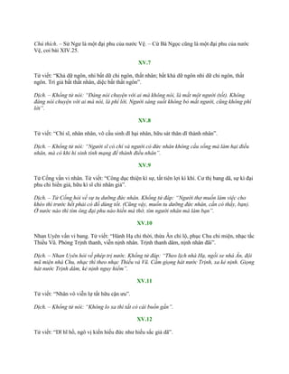 Chú thích. – Sử Ngƣ là một đại phu của nƣớc Vệ. – Cừ Bá Ngọc cũng là một đại phu của nƣớc
Vệ, coi bài XIV.25.
XV.7
Tử viết: “Khả dữ ngôn, nhi bất dữ chi ngôn, thất nhân; bất khả dữ ngôn nhi dữ chi ngôn, thất
ngôn. Trí giả bất thất nhân, diệc bất thất ngôn”.
Dịch. – Khổng tử nói: “Đáng nói chuyện với ai mà không nói, là mất một người (tốt). Không
đáng nói chuyện với ai mà nói, là phí lời. Người sáng suốt không bỏ mất người, cũng không phí
lời”.
XV.8
Tử viết: “Chí sĩ, nhân nhân, vô cầu sinh dĩ hại nhân, hữu sát thân dĩ thành nhân”.
Dịch. – Khổng tử nói: “Người sĩ có chí và người có đức nhân không cầu sống mà làm hại điều
nhân, mà có khi hi sinh tính mạng để thành điều nhân”.
XV.9
Tử Cống vấn vi nhân. Tử viết: “Công dục thiện kì sự, tất tiên lợi kì khí. Cƣ thị bang dã, sự kì đại
phu chi hiền giả, hữu kì sĩ chi nhân giả”.
Dịch. – Tử Cống hỏi về sự tu dưỡng đức nhân. Khổng tử đáp: “Người thợ muốn làm việc cho
khéo thì trước hết phải có đồ dùng tốt. (Cũng vậy, muốn tu dưỡng đức nhân, cần có thầy, bạn).
Ở nước nào thì tìm ông đại phu nào hiền mà thờ, tìm người nhân mà làm bạn”.
XV.10
Nhan Uyên vấn vi bang. Tử viết: “Hành Hạ chi thời, thừa Ân chi lộ, phục Chu chi miện, nhạc tắc
Thiều Vũ. Phóng Trịnh thanh, viễn nịnh nhân. Trịnh thanh dâm, nịnh nhân đãi”.
Dịch. – Nhan Uyên hỏi về phép trị nước. Khổng tử đáp: “Theo lịch nhà Hạ, ngồi xe nhà Ân, đội
mũ miện nhà Chu, nhạc thì theo nhạc Thiều và Vũ. Cấm giọng hát nước Trịnh, xa kẻ nịnh. Giọng
hát nước Trịnh dâm, kẻ nịnh nguy hiểm”.
XV.11
Tử viết: “Nhân vô viễn lự tất hữu cận ƣu”.
Dịch. – Khổng tử nói: “Không lo xa thì tất có cái buồn gần”.
XV.12
Tử viết: “Dĩ hĩ hồ, ngô vị kiến hiếu đức nhƣ hiếu sắc giả dã”.
 