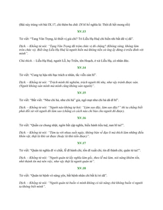 (Bài này trùng với bài IX.17, chỉ thêm ba chữ: Dĩ hĩ hồ nghĩa là: Thôi đi hết mong rồi)
XV.13
Tử viết: “Tang Văn Trọng, kì thiết vị giả chi? Tri Liễu Hạ Huệ chi hiền nhi bất dữ vị dã”.
Dịch. – Khổng tử nói: “Tang Văn Trọng đã trộm chức vị đó chăng? (Không xứng, không làm
tròn chức vị). Biết ông Liễu Hạ Huệ là người hiền mà không tiến cử ông ấy đứng ở triều đình với
mình”.
Chú thích. – Liễu Hạ Huệ, ngƣời Lỗ, họ Triển, tên Hoạch, ở xứ Liễu Hạ, có nhân đức.
XV.14
Tử viết: “Cung tự hậu nhi bạc trách ƣ nhân, tắc viễn oán hĩ”.
Dịch. – Khổng tử nói: “Trách mình thì nghiêm, trách người thì nhẹ, như vậy tránh được oán.
(Người không oán mình mà mình cũng không oán người)”.
XV.15
Tử viết: “Bất viết: “Nhƣ chi hà, nhƣ chi hà” giả, ngô mạt nhƣ chi hà dã dĩ hĩ”.
Dịch. – Khổng tử nói: “Người nào không tự hỏi: “Làm sao đây, làm sao đây?” thì ta chẳng biết
phải đối xử với người đó làm sao (chẳng có cách nào chỉ bảo cho người đó được).
XV.16
Tử viết: “Quần cƣ chung nhật, ngôn bất cập nghĩa, hiếu hành tiểu tuệ, nan hĩ tai!”.
Dịch. – Khổng tử nói: “Túm tụ với nhau suốt ngày, không bàn về đạo lí mà thích làm những điều
khôn vặt, thật là khó sử được (hoặc là khó tiến được)”.
XV.17
Tử viết: “Quân tử nghĩa dĩ vi chất, lễ dĩ hành chi, tốn dĩ xuất chi, tín dĩ thành chi, quân tử tai!”.
Dịch. – Khổng tử nói: “Người quân tử lấy nghĩa làm gốc, theo lễ mà làm, nói năng khiêm tốn,
nhờ thành tín mà nên việc, như vậy thật là người quân tử”.
XV.18
Tử viết: “Quân tử bệnh vô năng yên, bất bệnh nhân chi bất kỉ tri dã”.
Dịch. – Khổng tử nói: “Người quân tử buồn vì mình không có tài năng chứ không buồn vì người
ta không biết mình”.
 